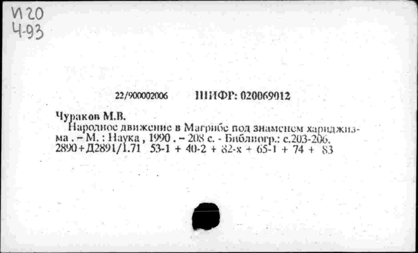 ﻿иго 4'93
22/900002(106 ШИФР: 020069012
Чураков М.В.
Народное движение в Магрибе под знаменем хариджиз-ма . - М.: Наука , 1990. - 208 с. - Бнблиогр.: с.203-206.
2890+Д2891/1.71 53-1 + 40-2 + 82-х ■<- 65-1 + 74 + 83